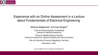 Experience with an Online Assessment in a Lecture
about Fundamentals of Electrical Engineering
Mathias Magdowski1
and Ingo Siegert2
1Chair for Electromagnetic Compatibility
Institute for Medical Engineering
2Group for Mobile Dialogue Systems
Institute for Electronics, Signal Processing and Communications
Otto von Guericke University, Magdeburg, Germany
November 5, 2021
License: cb CC BY 4.0 (Attribution-ShareAlike 4.0)
 
