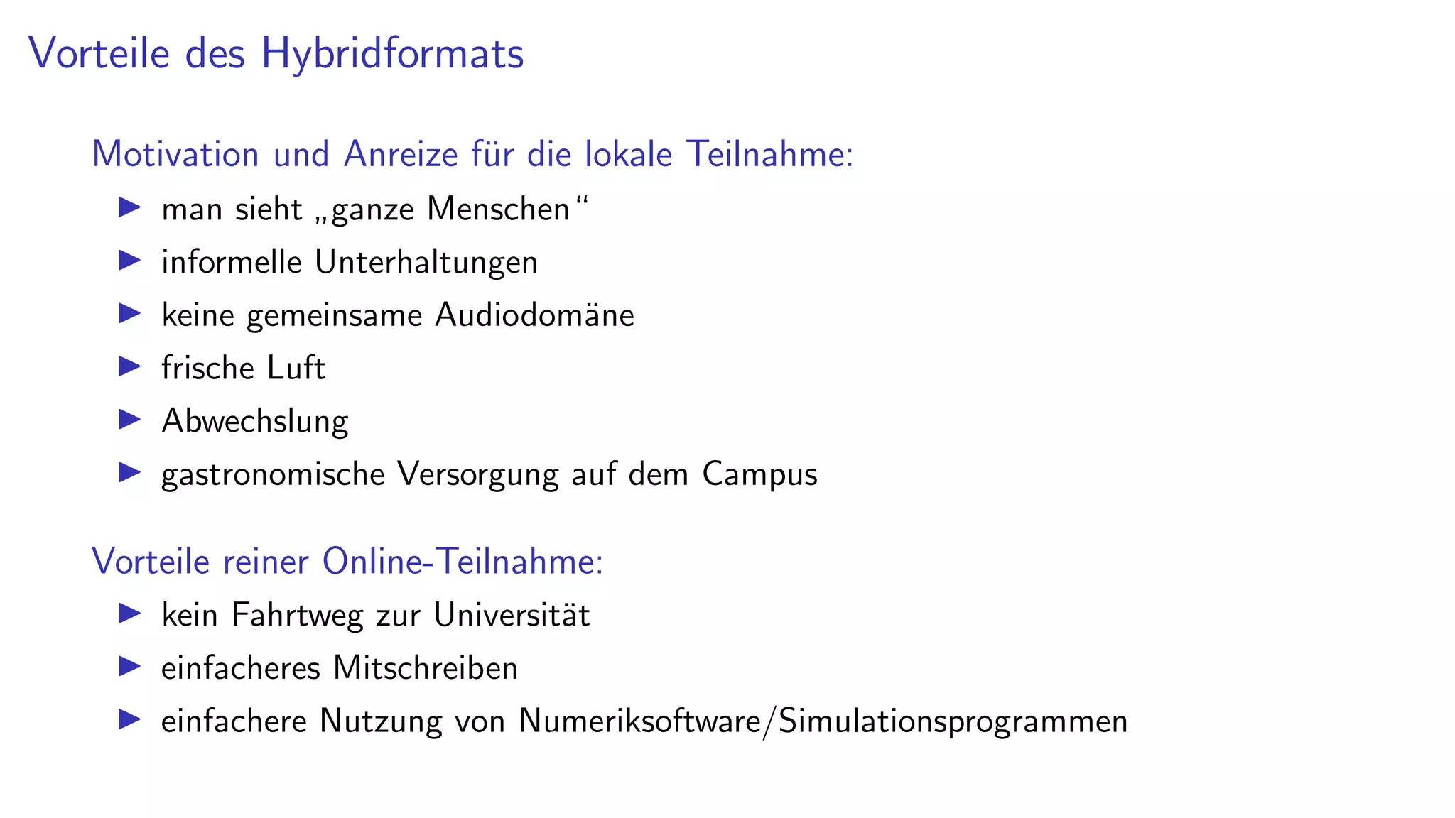 Vorteile des Hybridformats
Motivation und Anreize für die lokale Teilnahme:
I man sieht
”
ganze Menschen“
I informelle Unterhaltungen
I keine gemeinsame Audiodomäne
I frische Luft
I Abwechslung
I gastronomische Versorgung auf dem Campus
Vorteile reiner Online-Teilnahme:
I kein Fahrtweg zur Universität
I einfacheres Mitschreiben
I einfachere Nutzung von Numeriksoftware/Simulationsprogrammen
 