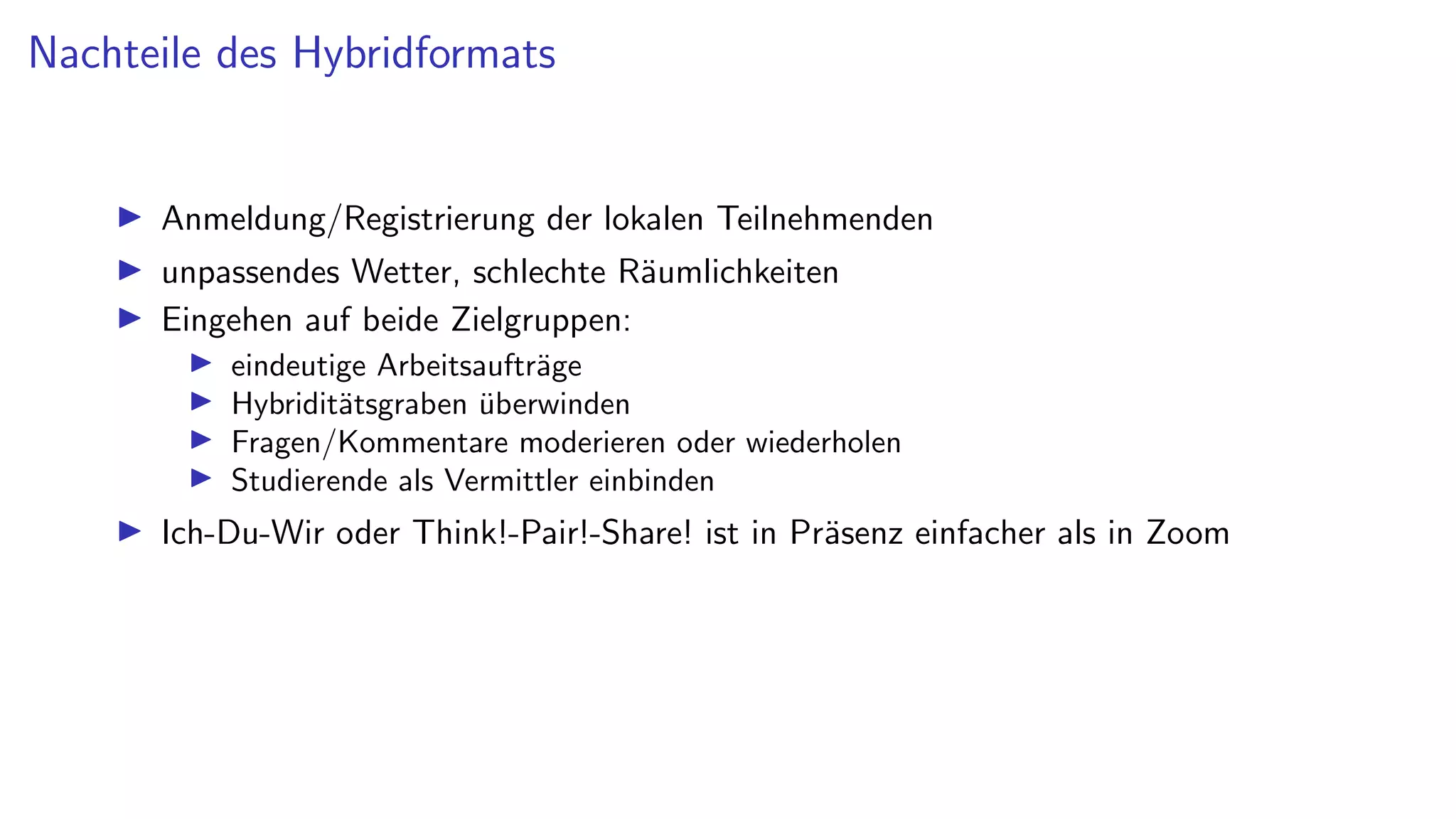 Nachteile des Hybridformats
I Anmeldung/Registrierung der lokalen Teilnehmenden
I unpassendes Wetter, schlechte Räumlichkeiten
I Eingehen auf beide Zielgruppen:
I eindeutige Arbeitsaufträge
I Hybriditätsgraben überwinden
I Fragen/Kommentare moderieren oder wiederholen
I Studierende als Vermittler einbinden
I Ich-Du-Wir oder Think!-Pair!-Share! ist in Präsenz einfacher als in Zoom
 