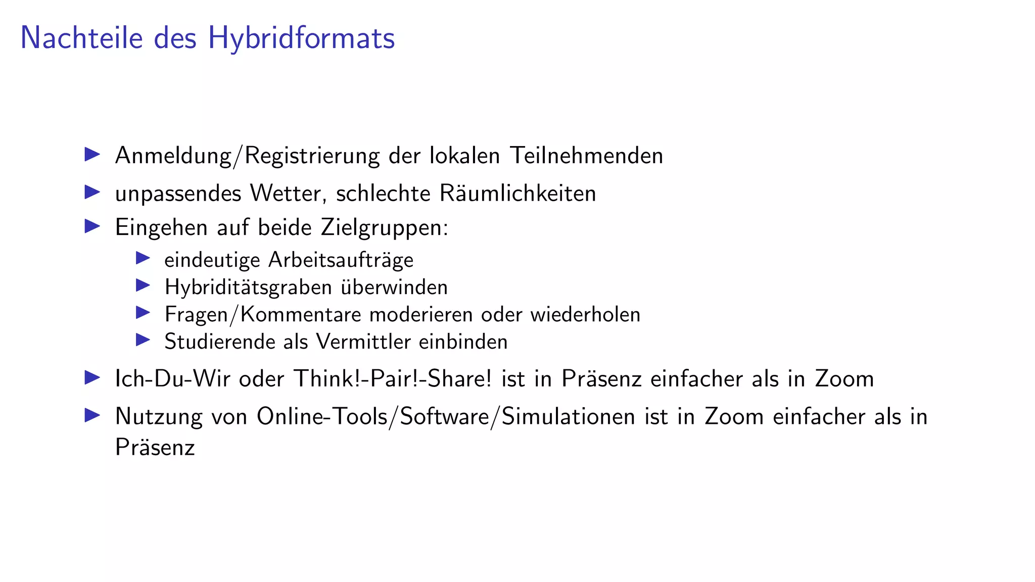 Nachteile des Hybridformats
I Anmeldung/Registrierung der lokalen Teilnehmenden
I unpassendes Wetter, schlechte Räumlichkeiten
I Eingehen auf beide Zielgruppen:
I eindeutige Arbeitsaufträge
I Hybriditätsgraben überwinden
I Fragen/Kommentare moderieren oder wiederholen
I Studierende als Vermittler einbinden
I Ich-Du-Wir oder Think!-Pair!-Share! ist in Präsenz einfacher als in Zoom
I Nutzung von Online-Tools/Software/Simulationen ist in Zoom einfacher als in
Präsenz
 