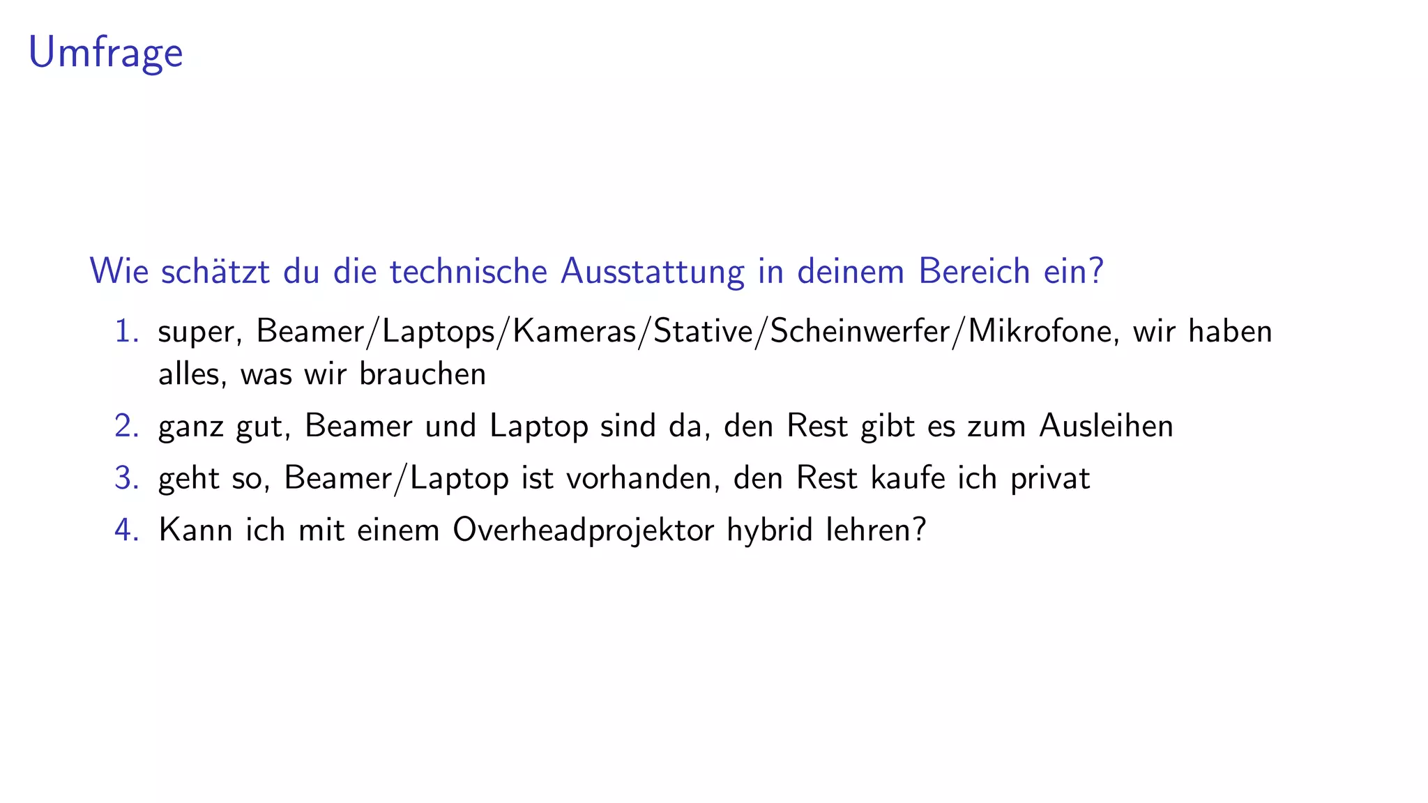 Umfrage
Wie schätzt du die technische Ausstattung in deinem Bereich ein?
1. super, Beamer/Laptops/Kameras/Stative/Scheinwerfer/Mikrofone, wir haben
alles, was wir brauchen
2. ganz gut, Beamer und Laptop sind da, den Rest gibt es zum Ausleihen
3. geht so, Beamer/Laptop ist vorhanden, den Rest kaufe ich privat
4. Kann ich mit einem Overheadprojektor hybrid lehren?
 
