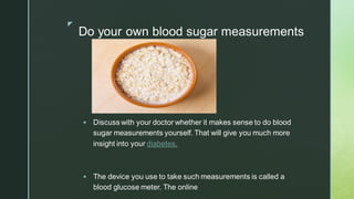 z
Do your own blood sugar measurements
▪ Discuss with your doctor whether it makes sense to do blood
sugar measurements yourself. That will give you much more
insight into your diabetes.
▪ The device you use to take such measurements is called a
blood glucose meter. The online
 
