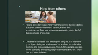 z
Help from others
▪ People close to you can help you manage your diabetes better.
Just think of family members, partner, friends and
acquaintances. Feel free to take someone with you to the GP,
diabetes nurse or internist.
▪ Diabetes is a disease that affects your daily life. It is therefore
good if people in your environment know about your diabetes,
the risks and the consequences.At work, for example, you can
let the company emergency response officers (BHV'ers) know
that you have diabetes.
 
