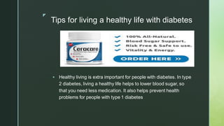 z
Tips for living a healthy life with diabetes
▪ Healthy living is extra important for people with diabetes. In type
2 diabetes, living a healthy life helps to lower blood sugar, so
that you need less medication. It also helps prevent health
problems for people with type 1 diabetes
 