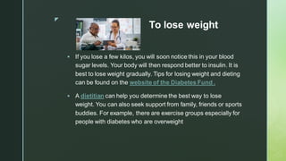 z
To lose weight
▪ If you lose a few kilos, you will soon notice this in your blood
sugar levels. Your body will then respond better to insulin. It is
best to lose weight gradually. Tips for losing weight and dieting
can be found on the website of the Diabetes Fund .
▪ A dietitian can help you determine the best way to lose
weight. You can also seek support from family, friends or sports
buddies. For example, there are exercise groups especially for
people with diabetes who are overweight
 