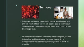 z
To move
▪ Daily exercise is extra important for people with diabetes. Not
only will you feel fitter, but you will also be able to control your
diabetes better. This means that you have better control of your
blood sugar level.
▪ All forms of exercise help. So not only intensive sports, but also
just cycling, walking, or taking the stairs. You can try to
incorporate this movement into your daily habits as much as
possible.
 