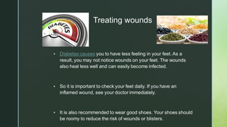 z
Treating wounds
▪ Diabetes causes you to have less feeling in your feet. As a
result, you may not notice wounds on your feet. The wounds
also heal less well and can easily become infected.
▪ So it is important to check your feet daily. If you have an
inflamed wound, see your doctor immediately.
▪ It is also recommended to wear good shoes. Your shoes should
be roomy to reduce the risk of wounds or blisters.
 