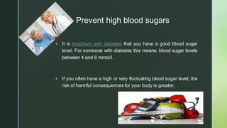 z
Prevent high blood sugars
▪ It is important with diabetes that you have a good blood sugar
level. For someone with diabetes this means: blood sugar levels
between 4 and 8 mmol/l.
▪ If you often have a high or very fluctuating blood sugar level, the
risk of harmful consequences for your body is greater.
 
