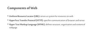 Components of Web
• Uniform ResourceLocator (URL): serves as system for resources on web.
• HyperText Transfer Protocol (HTTP): specifies communication of browser and server.
• Hyper Text Markup Language (HTML): defines structure, organisation and content of
webpage.
 