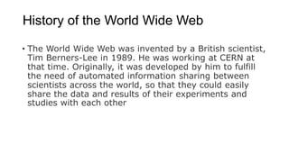 History of the World Wide Web
• The World Wide Web was invented by a British scientist,
Tim Berners-Lee in 1989. He was working at CERN at
that time. Originally, it was developed by him to fulfill
the need of automated information sharing between
scientists across the world, so that they could easily
share the data and results of their experiments and
studies with each other
 