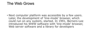 The Web Grows
• Next computer platform was accessible by a few users.
Later, the development of 'line-mode' browser, which
could run on any system, started. In 1991, Berners-Lee
introduced his WWW software with 'line-mode' browser,
Web server software and a library for developers
 