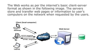 The Web works as per the internet's basic client-server
format as shown in the following image. The servers
store and transfer web pages or information to user's
computers on the network when requested by the users.
 
