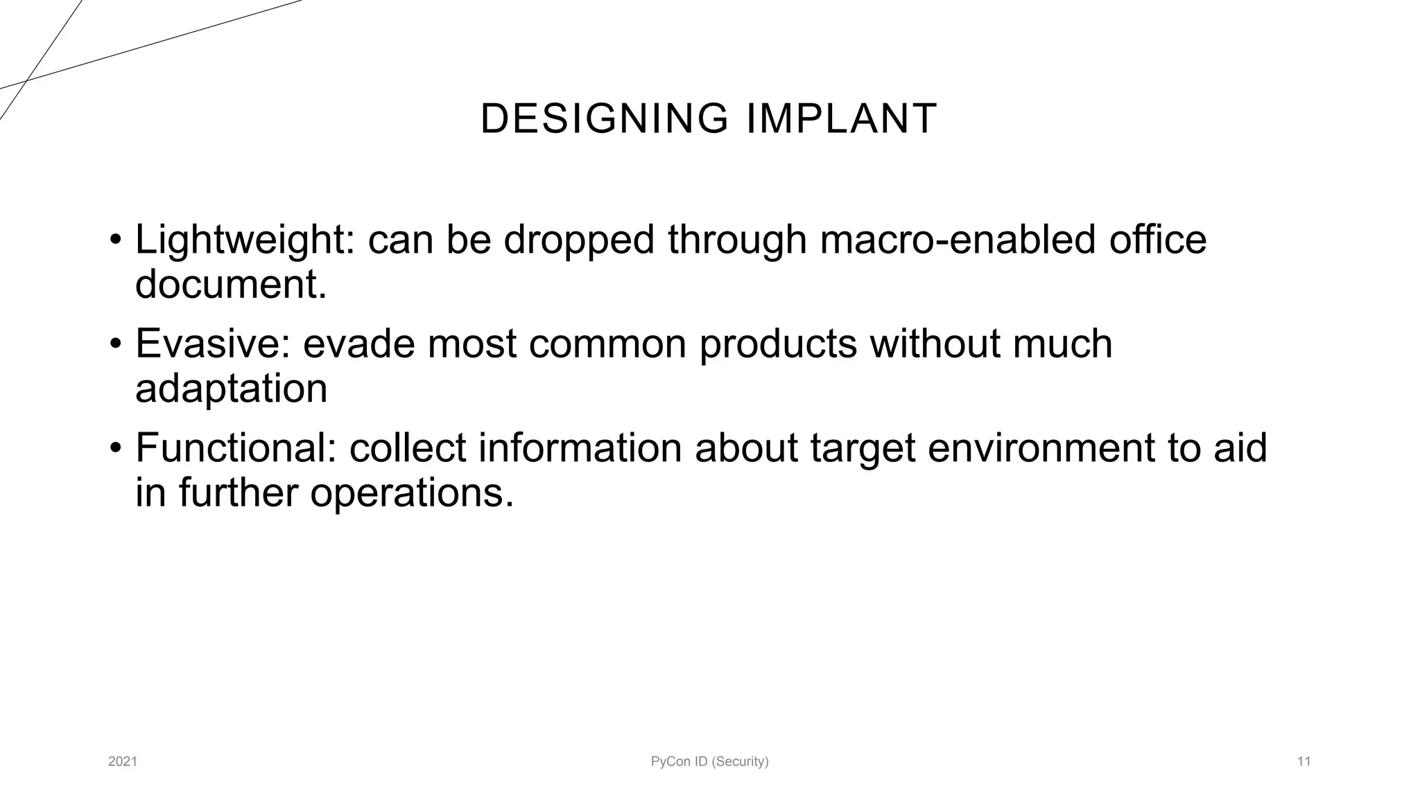 DESIGNING IMPLANT
2021 PyCon ID (Security) 11
• Lightweight: can be dropped through macro-enabled office
document.
• Evasive: evade most common products without much
adaptation
• Functional: collect information about target environment to aid
in further operations.
 