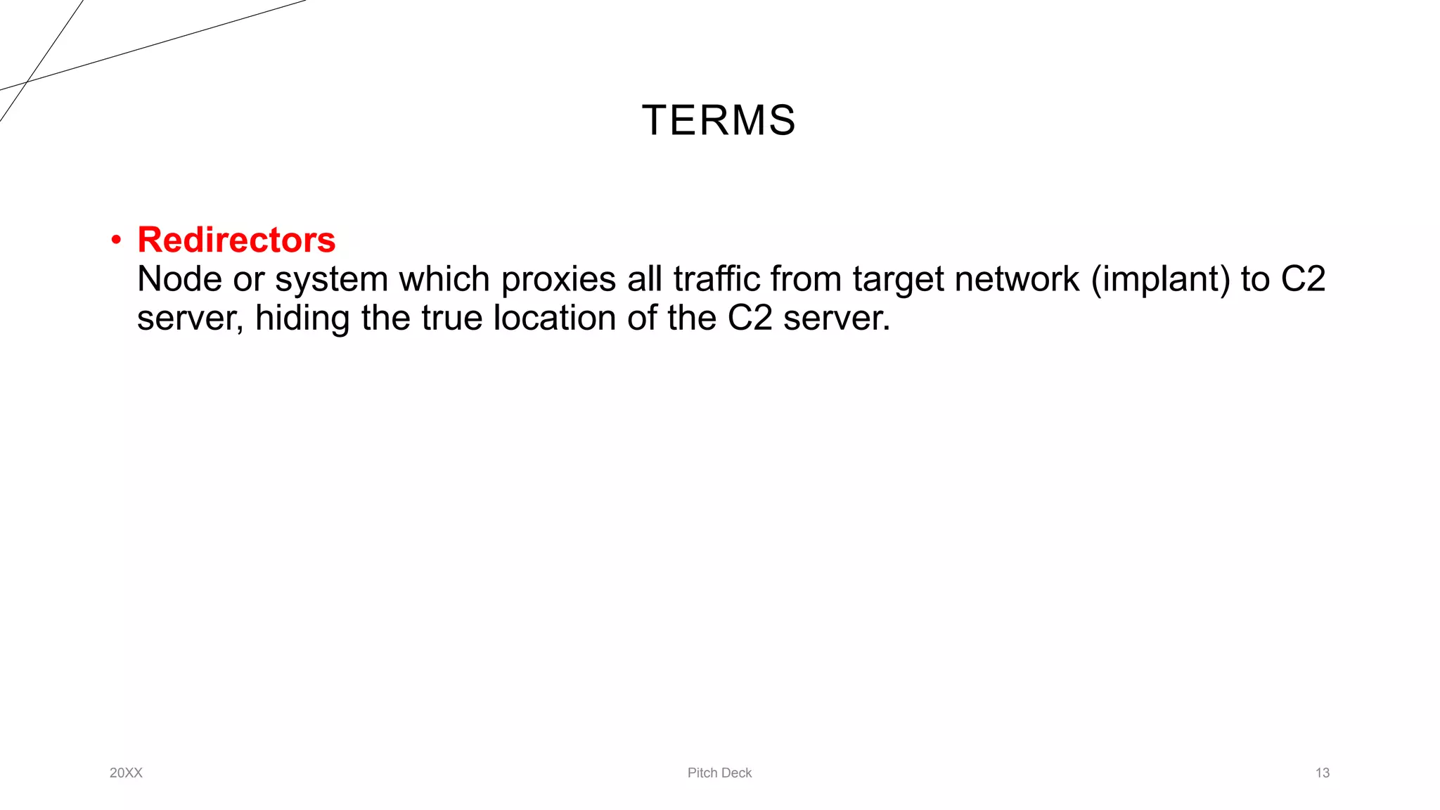 TERMS
20XX Pitch Deck 13
• Redirectors
Node or system which proxies all traffic from target network (implant) to C2
server, hiding the true location of the C2 server.
 