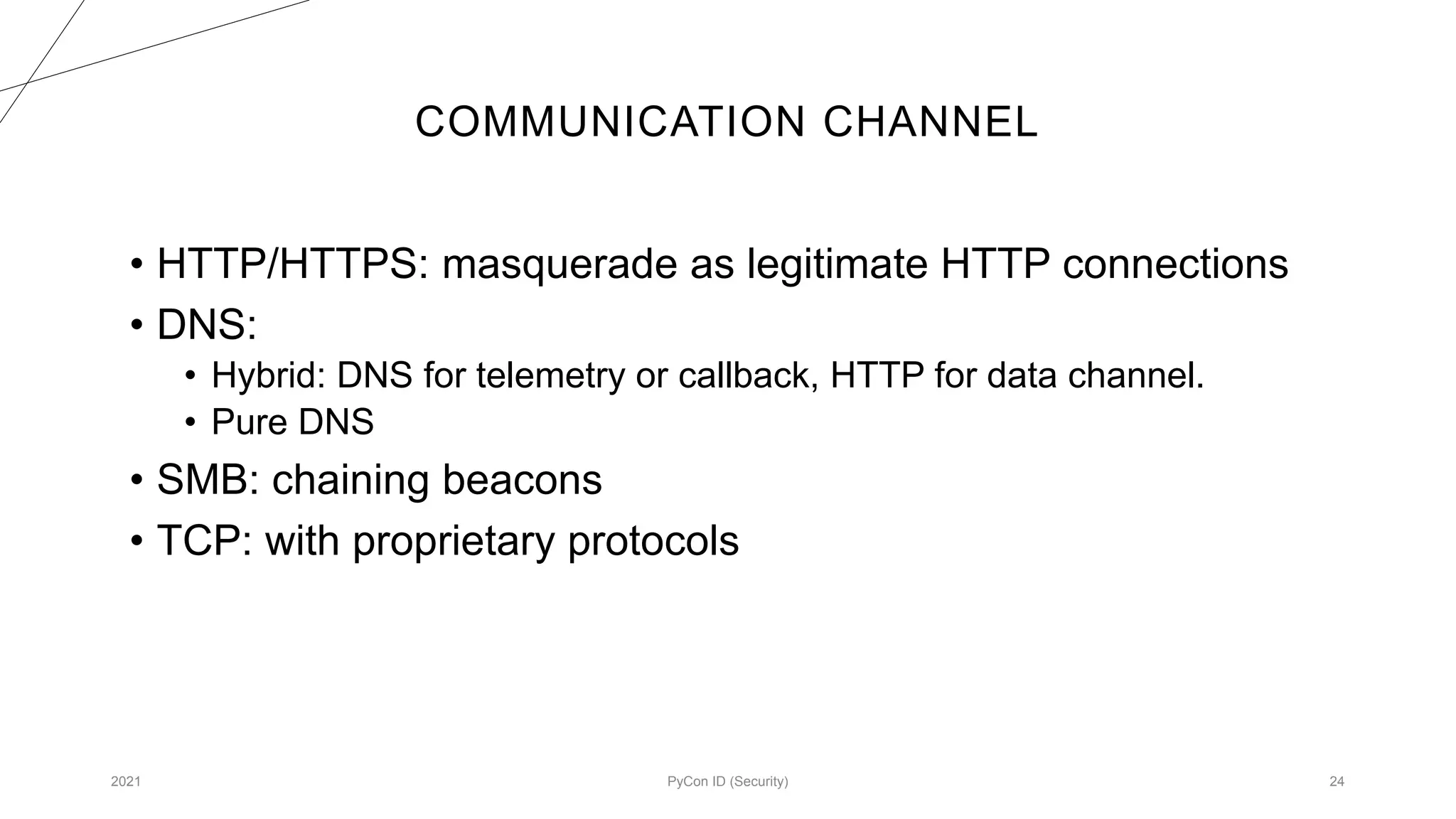 COMMUNICATION CHANNEL
2021 PyCon ID (Security) 24
• HTTP/HTTPS: masquerade as legitimate HTTP connections
• DNS:
• Hybrid: DNS for telemetry or callback, HTTP for data channel.
• Pure DNS
• SMB: chaining beacons
• TCP: with proprietary protocols
 