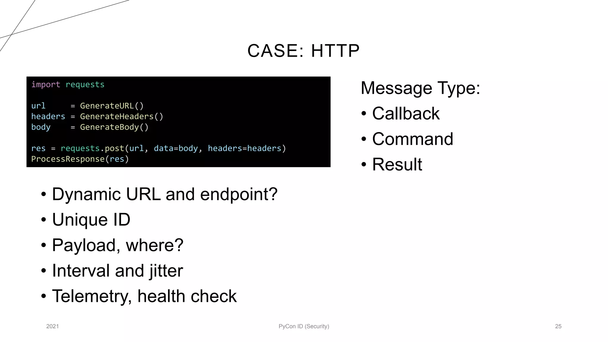 CASE: HTTP
2021 PyCon ID (Security) 25
import requests
url = GenerateURL()
headers = GenerateHeaders()
body = GenerateBody()
res = requests.post(url, data=body, headers=headers)
ProcessResponse(res)
Message Type:
• Callback
• Command
• Result
• Dynamic URL and endpoint?
• Unique ID
• Payload, where?
• Interval and jitter
• Telemetry, health check
 