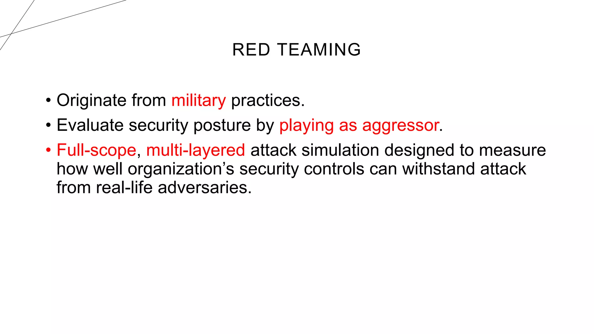 RED TEAMING
• Originate from military practices.
• Evaluate security posture by playing as aggressor.
• Full-scope, multi-layered attack simulation designed to measure
how well organization’s security controls can withstand attack
from real-life adversaries.
 