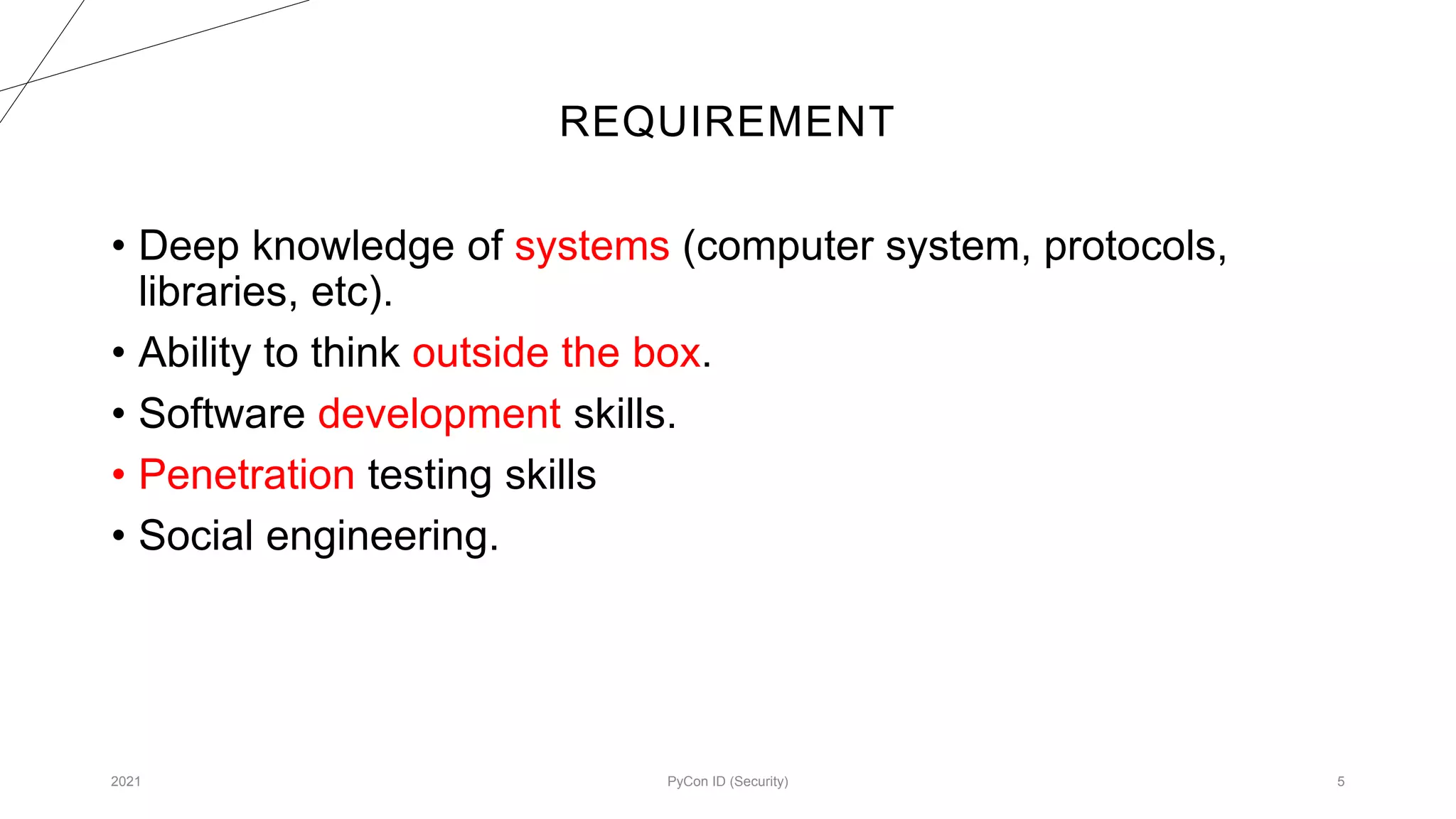 REQUIREMENT
2021 PyCon ID (Security) 5
• Deep knowledge of systems (computer system, protocols,
libraries, etc).
• Ability to think outside the box.
• Software development skills.
• Penetration testing skills
• Social engineering.
 