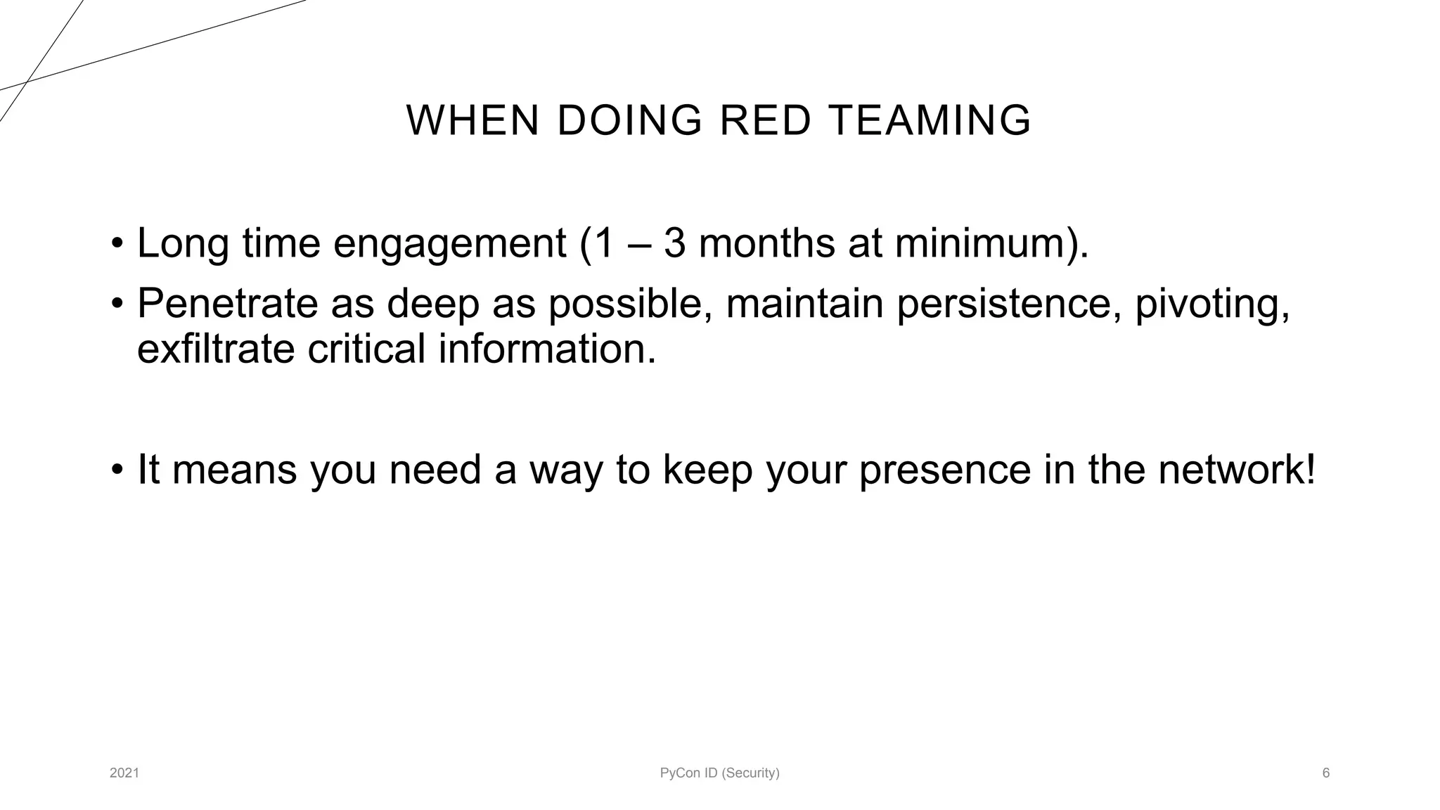 WHEN DOING RED TEAMING
2021 PyCon ID (Security) 6
• Long time engagement (1 – 3 months at minimum).
• Penetrate as deep as possible, maintain persistence, pivoting,
exfiltrate critical information.
• It means you need a way to keep your presence in the network!
 