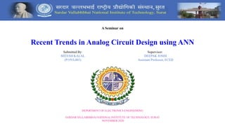 A Seminar on
Recent Trends in Analog Circuit Design using ANN
Submitted By:
MITESH KALAL
(P19VL003)
Supervisor:
DEEPAK JOSHI
Assistant Professor, ECED
DEPARTMENT OF ELECTRONICS ENGINEERING
SARDAR V
ALLABHBHAI NA
TIONAL INSTITUTE OF TECHNOLOGY, SURAT
NOVEMBER 2020
 