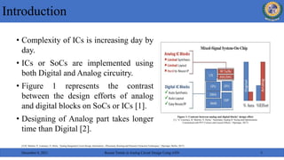 • Complexity of ICs is increasing day by
day.
• ICs or SoCs are implemented using
both Digital and Analog circuitry.
• Figure 1 represents the contrast
between the design efforts of analog
and digital blocks on SoCs or ICs [1].
• Designing of Analog part takes longer
time than Digital [2].
Introduction
December 6, 2021 Recent Trends in Analog Circuit Design Using ANN 3
Figure 1: Contrast between analog and digital blocks’ design effort
[1]. N. Lourenço, R. Martins, N. Horta,” Automatic Analog IC Sizing and Optimization
Constrained with PVT Corners and Layout Effects,” (Springer, 2017)
[2] R. Martins, N. Lourenço, N. Horta, “Analog Integrated Circuit Design Automation—Placement, Routing and Parasitic Extraction Techniques,” (Springer, Berlin, 2017)
 