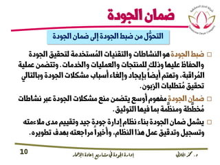 ‫د‬
.
‫اجلاليل‬‫دمحم‬
‫اإلامعر‬‫إعادة‬‫مشاريع‬ ‫يف‬ ‫اجلودة‬‫إدارة‬
10
‫الجودة‬‫ضمان‬
‫الجودة‬‫ضمان‬‫إىل‬‫الجودة‬‫ضبط‬‫من‬‫ل‬ُّ‫التحو‬

‫ضبط‬
‫الجودة‬
‫الجود‬‫لتحقيق‬‫ستخدمة‬ ُ‫الم‬‫والتقنيات‬‫النشاطات‬‫هو‬
‫ة‬
‫والخدمات‬‫والعمليات‬‫للمنتجات‬‫وذلك‬‫عليها‬‫والحفاظ‬
.
‫عم‬‫وتتضمن‬
‫لية‬
‫وبالت‬‫الجودة‬‫مشكالت‬‫أسباب‬‫وإلغاء‬‫بإيجاد‬‫أيضا‬‫وتهتم‬،‫راقبة‬ ُ‫الم‬
‫ايل‬
‫الزبون‬‫تطلبات‬ ُ‫م‬‫تحقيق‬
.

‫الجودة‬‫ضمان‬
‫نشاط‬‫عرب‬‫الجودة‬‫مشكالت‬‫منع‬‫يتضمن‬‫أوسع‬‫مفهوم‬
‫ات‬
‫التوثيق‬‫فيها‬‫بما‬‫مة‬
َّ
‫ومنظ‬‫طة‬
َّ
‫خط‬ ُ‫م‬
.

‫مالءمته‬‫مدى‬‫وتقييم‬‫جيد‬‫جودة‬‫إدارة‬‫نظام‬‫بناء‬‫الجودة‬‫ضمان‬‫يشمل‬
‫تطويره‬‫بهدف‬‫مراجعته‬‫وأخريا‬،‫النظام‬‫هذا‬‫عمل‬‫وتدقيق‬‫وتسجيل‬
.
 