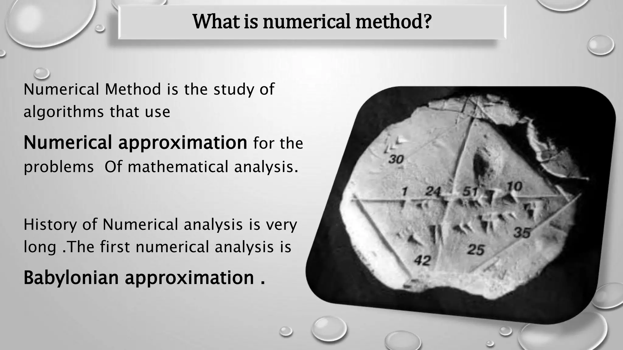 What is numerical method?
Numerical Method is the study of
algorithms that use
Numerical approximation for the
problems Of mathematical analysis.
History of Numerical analysis is very
long .The first numerical analysis is
Babylonian approximation .
 