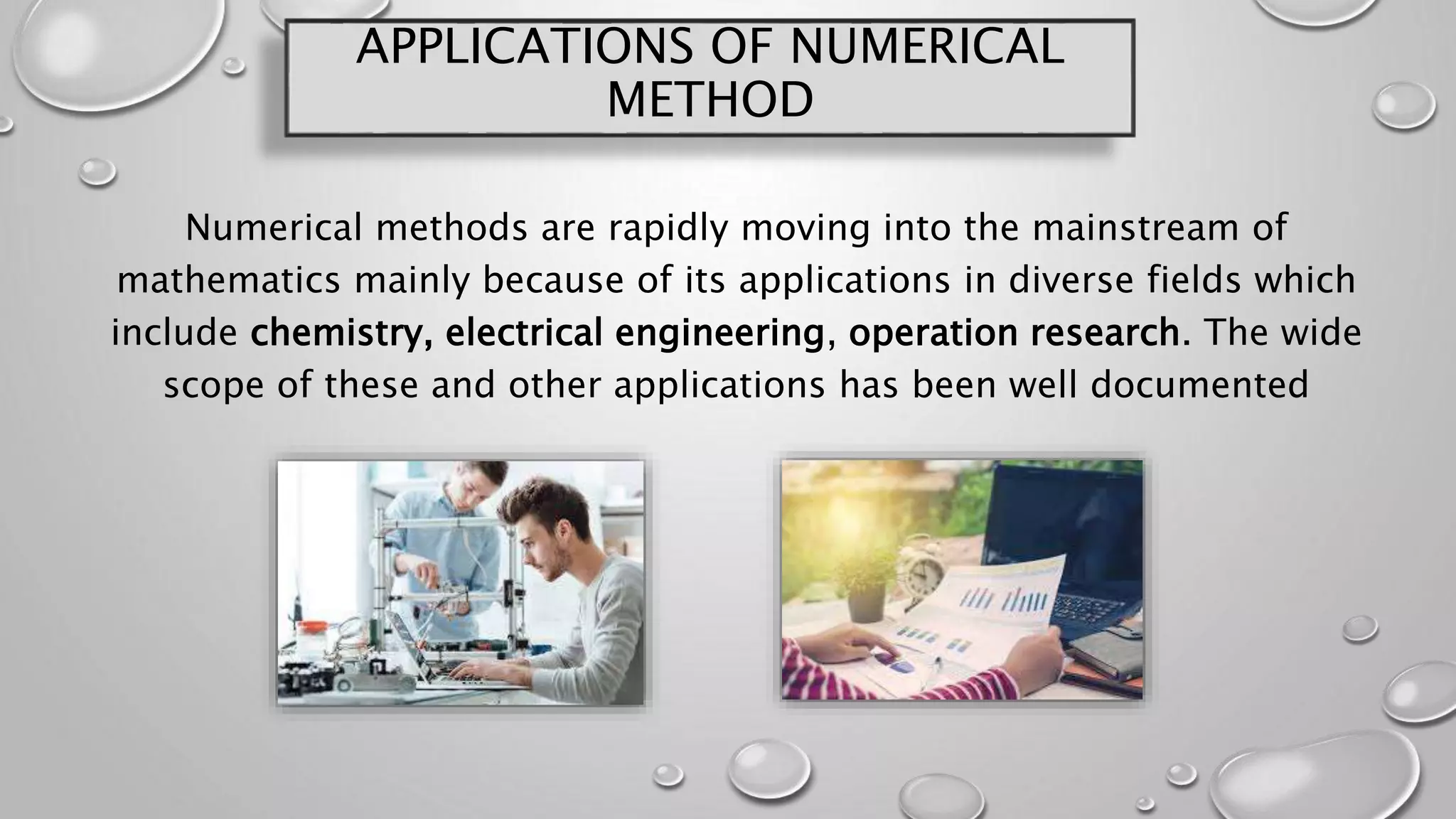 APPLICATIONS OF NUMERICAL
METHOD
Numerical methods are rapidly moving into the mainstream of
mathematics mainly because of its applications in diverse fields which
include chemistry, electrical engineering, operation research. The wide
scope of these and other applications has been well documented
 