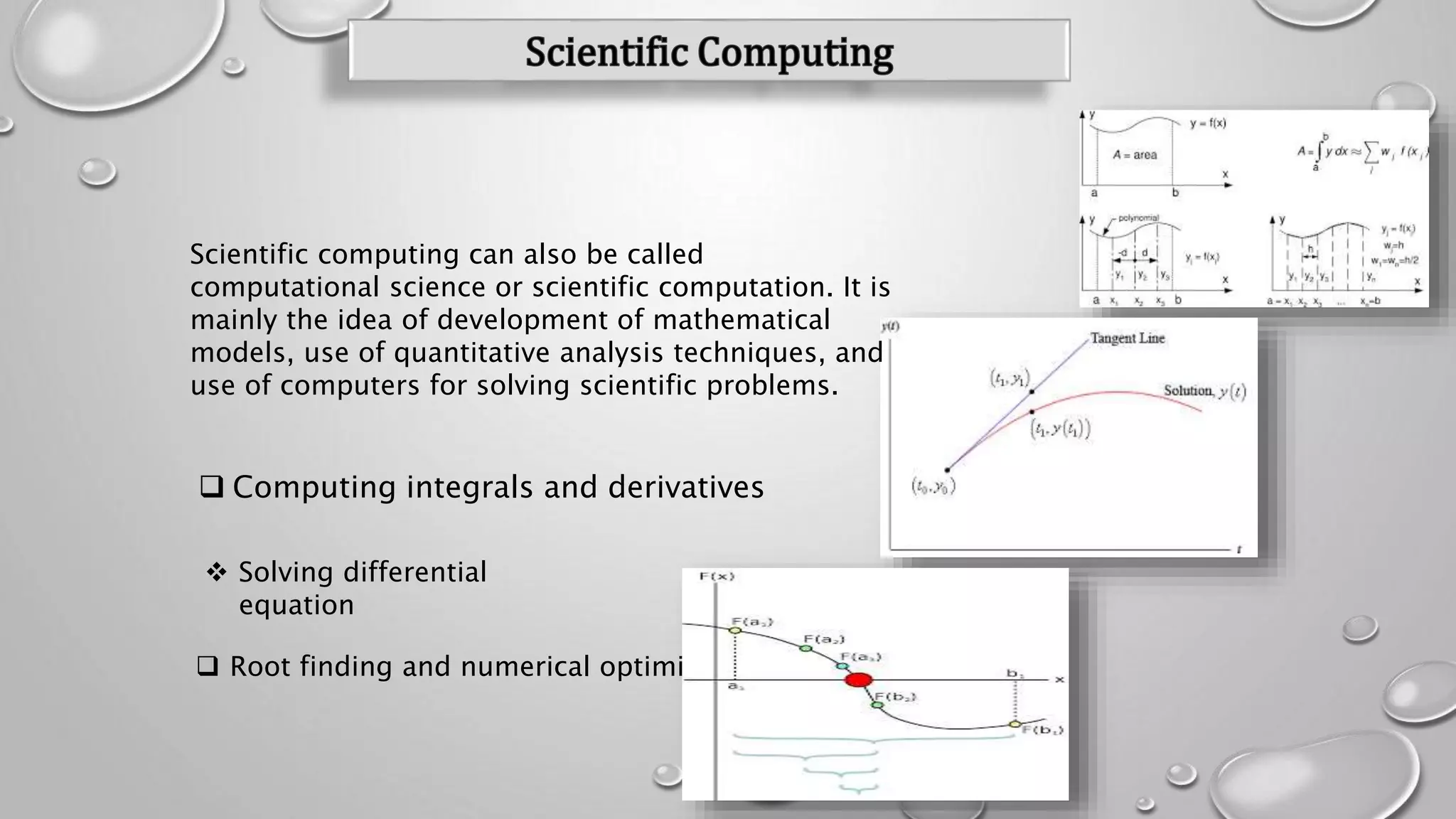  Computing integrals and derivatives
 Solving differential
equation
 Root finding and numerical optimization
Scientific computing can also be called
computational science or scientific computation. It is
mainly the idea of development of mathematical
models, use of quantitative analysis techniques, and
use of computers for solving scientific problems.
 
