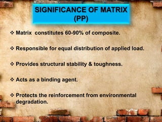 SIGNIFICANCE OF MATRIX
(PP)
 Matrix constitutes 60-90% of composite.
 Responsible for equal distribution of applied load.
 Provides structural stability & toughness.
 Acts as a binding agent.
 Protects the reinforcement from environmental
degradation.
 