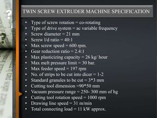 TWIN SCREW EXTRUDER MACHINE SPECIFICATION
• Type of screw rotation = co-rotating
• Type of drive system = ac variable frequency
• Screw diameter = 21 mm
• Screw l/d ratio = 40:1
• Max screw speed = 600 rpm.
• Gear reduction ratio = 2.4:1
• Max plasticizing capacity = 26 kg/ hour
• Max melt pressure limit = 30 bar.
• Max feeder speed = 197 rpm
• No. of strips to be cut into dicer = 1-2
• Standard granules to be cut = 3*3 mm
• Cutting tool dimension =90*50 mm
• Vacuum pressure range = 250- 300 mm of hg
• Cutting tool rotation speed = 1000 rpm
• Drawing line speed = 31 m/min
• Total connecting load = 11 kW approx.
 