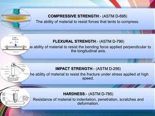 COMPRESSIVE STRENGTH:- (ASTM D-695)
The ability of material to resist forces that tents to compress.
FLEXURAL STRENGTH:- (ASTM D-790)
The ability of material to resist the bending force applied perpendicular to
the longitudinal axis.
IMPACT STRENGTH:- (ASTM D-256)
The ability of material to resist the fracture under stress applied at high
speed.
HARDNESS:- (ASTM D-785)
Resistance of material to indentation, penetration, scratches and
deformation.
 