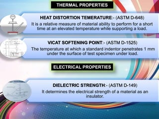 THERMAL PROPERTIES
HEAT DISTORTION TEMERATURE:- (ASTM D-648)
It is a relative measure of material ability to perform for a short
time at an elevated temperature while supporting a load.
VICAT SOFTENING POINT:- (ASTM D-1525)
The temperature at which a standard indentor penetrates 1 mm
under the surface of test specimen under load.
ELECTRICAL PROPERTIES
DIELECTRIC STRENGTH:- (ASTM D-149)
It determines the electrical strength of a material as an
insulator.
 