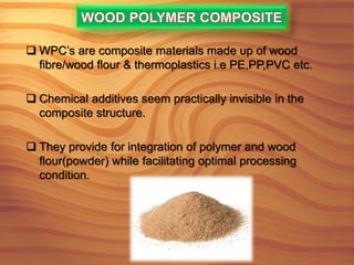  WPC’s are composite materials made up of wood
fibre/wood flour & thermoplastics i.e PE,PP,PVC etc.
 Chemical additives seem practically invisible in the
composite structure.
 They provide for integration of polymer and wood
flour(powder) while facilitating optimal processing
condition.
 