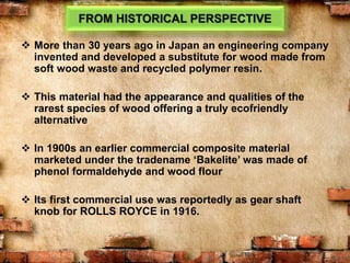FROM HISTORICAL PERSPECTIVE
 More than 30 years ago in Japan an engineering company
invented and developed a substitute for wood made from
soft wood waste and recycled polymer resin.
 This material had the appearance and qualities of the
rarest species of wood offering a truly ecofriendly
alternative
 In 1900s an earlier commercial composite material
marketed under the tradename ‘Bakelite’ was made of
phenol formaldehyde and wood flour
 Its first commercial use was reportedly as gear shaft
knob for ROLLS ROYCE in 1916.
 