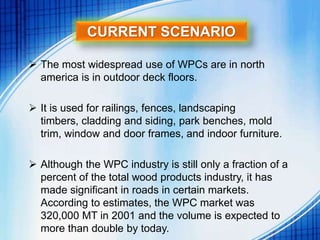 CURRENT SCENARIO
 The most widespread use of WPCs are in north
america is in outdoor deck floors.
 It is used for railings, fences, landscaping
timbers, cladding and siding, park benches, mold
trim, window and door frames, and indoor furniture.
 Although the WPC industry is still only a fraction of a
percent of the total wood products industry, it has
made significant in roads in certain markets.
According to estimates, the WPC market was
320,000 MT in 2001 and the volume is expected to
more than double by today.
 