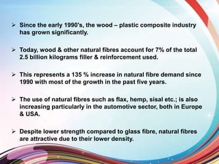  Since the early 1990's, the wood – plastic composite industry
has grown significantly.
 Today, wood & other natural fibres account for 7% of the total
2.5 billion kilograms filler & reinforcement used.
 This represents a 135 % increase in natural fibre demand since
1990 with most of the growth in the past five years.
 The use of natural fibres such as flax, hemp, sisal etc.; is also
increasing particularly in the automotive sector, both in Europe
& USA.
 Despite lower strength compared to glass fibre, natural fibres
are attractive due to their lower density.
 