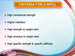 CRITERIA FOR A WPCs
 High mechanical strength
 Higher interface.
 High strength to weight ratio
 High modulus to weight ratio
 High specific strength & specific stiffness.
 