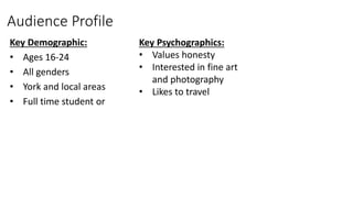 Audience Profile
Key Demographic:
• Ages 16-24
• All genders
• York and local areas
• Full time student or
Key Psychographics:
• Values honesty
• Interested in fine art
and photography
• Likes to travel
 