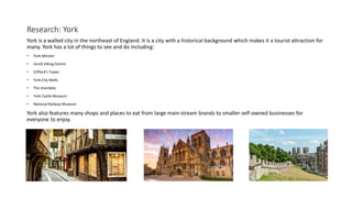 Research: York
York is a walled city in the northeast of England. It is a city with a historical background which makes it a tourist attraction for
many. York has a lot of things to see and do including:
• York Minster
• Jorvik Viking Centre
• Clifford's Tower
• York City Walls
• The shambles
• York Castle Museum
• National Railway Museum
York also features many shops and places to eat from large main stream brands to smaller self-owned businesses for
everyone to enjoy.
 