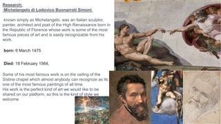 Research:
Michelangelo di Lodovico Buonarroti Simoni
known simply as Michelangelo, was an Italian sculptor,
painter, architect and poet of the High Renaissance born in
the Republic of Florence whose work is some of the most
famous pieces of art and is easily recognizable from his
work.
Some of his most famous work is on the ceiling of the
Sistine chapel which almost anybody can recognize as its
one of the most famous paintings of all time.
His work is the perfect kind of art we would like to be
shared on our platform, so this is the kind of style we
welcome
born: 6 March 1475
Died: 18 February 1564,
 