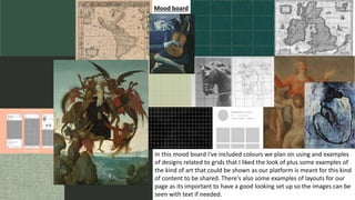 Mood board
In this mood board I've included colours we plan on using and examples
of designs related to grids that I liked the look of plus some examples of
the kind of art that could be shown as our platform is meant for this kind
of content to be shared. There's also some examples of layouts for our
page as its important to have a good looking set up so the images can be
seen with text if needed.
 