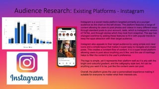 Audience Research: Existing Platforms - Instagram
Instagram is a social media platform targeted primarily at a younger
audience as the chart on the left shows. The platform features a range of
content allowing its users to post photos and videos in many different ways
through standard posts to your account, reels, which is Instagram's version
of TikTok, and through stories which they took from snapchat. The app has
changed overtime by adding these features to fit in with popular trends to
keep the apps attraction with their target audience.
Instagram also appeals to their target audience by using simple and clear
icons and a simple layout that makes it super easy to navigate and create
posts. This creates a constant flow of content. It is a super broad platform
allowing users to post about anything you'd like, and the use of hashtags
helps to filter the content to the user's preference.
The logo is simple, yet it represents their platform well as it is arty with the
bright and colourful gradient, and the calligraphy style text. Art can be
anything you want it to be, just like the content users can post.
Overall, the platform gives the user a personalised experience making it
suitable for everyone no matter what their interests are.
 