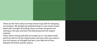These are the main colours we have chosen to go with for designing
our products. We decided we wanted to keep it a nice neutral colour
pallet with no bright off-putting colours as these nice greens are
calming on the eyes and aren't too distracting from the subject
material.
These colours also go well with our project as it's a lot about travel
which you like to see lots of green grass and trees when you travel in
the nice scenery, so I thought that was a nice little link to have
between the theme and the colours.
 