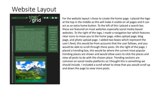 Website Layout
For the website layout I chose to create the home page. I placed the logo
at the top in the middle as this will make it visible on all pages and it can
act as an extra home button. To the left of this I placed a search bar,
these are featured on most websites especially social media-based
websites. To the right of the logo, I made a navigation bar which features
clear icons to move you to the home page, video upload page, blog
page, and photo upload page. I added two boxes which represent the
user's feed, this would be from accounts that the user follows, and you
would be able to scroll through these posts. On the right of the page, I
placed a trending box, this would be where the current most popular
trending places are shown and would allow users to click the places and
view all posts to do with the chosen place. Trending sections are
common on social media platforms so I thought this is something we
should include. I included a scroll wheel to show that you would scroll up
and down the page to view more posts.
 