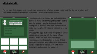 App layouts
For my own little design test, I made two screenshots of what an app could look like for our product as if
they were screen shotted from an iPhone. I used photoshop for both.
I used the colour schemes we had decided on
earlier to make what I thought could be a style
idea for an app I used a similar design to
Instagram as it works well with what we want
to do but morphed it into more the style of our
product.
We used the logo that Millie designed as a nice
middle piece to show off the name of our
product and it fits well with the design.
I even added the top section to make it look
like the screenshot was taken on a phone with
the tie and battery power, so it adds more
detail and realism into the pictures.
 