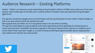 Audience Research – Existing Platforms
Twitter- Twitter is an American social networking service founded in March of 2006 and is easily one of the most
popular social media apps to this date and is used by millions of people every day especially young teenagers
aged 16-24.
The app has constantly changed since its initial release and has evolved based on how modern media changes so
that it can stay relevant which has worked very well.
Most people that use twitter are on it too general news or to see what's trending.
The app has a bad stigma to cause problems with online arguments and the spreading of misinformation in
recent years the term 'cancelling' has become popular in the way of trying to force a person or celebrity out of
social media if they have been caught or accused of doing something the general public deems inappropriate
even without the need for law enforcement.
 
