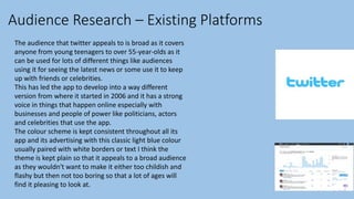 Audience Research – Existing Platforms
The audience that twitter appeals to is broad as it covers
anyone from young teenagers to over 55-year-olds as it
can be used for lots of different things like audiences
using it for seeing the latest news or some use it to keep
up with friends or celebrities.
This has led the app to develop into a way different
version from where it started in 2006 and it has a strong
voice in things that happen online especially with
businesses and people of power like politicians, actors
and celebrities that use the app.
The colour scheme is kept consistent throughout all its
app and its advertising with this classic light blue colour
usually paired with white borders or text I think the
theme is kept plain so that it appeals to a broad audience
as they wouldn't want to make it either too childish and
flashy but then not too boring so that a lot of ages will
find it pleasing to look at.
 
