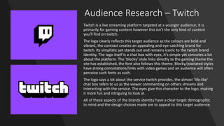 Audience Research – Twitch
Twitch is a live streaming platform targeted at a younger audience; it is
primarily for gaming content however this isn't the only kind of content
you'll find on twitch.
The logo clearly reflects this target audience as the colours are bold and
vibrant, the contrast creates an appealing and eye-catching brand for
twitch. Its simplistic yet stands out and remains iconic to the twitch brand
identity. The logo itself is a chat box with eyes, it's simple yet connotes a lot
about the platform. The 'blocky' style links directly to the gaming theme the
site has established, the font also follows this theme. Blocky/pixelated styles
have strong connotations/links with video games and an audience will often
perceive such fonts as such.
The logo says a lot about the service twitch provides, the almost 'life-like'
chat box refers to us as the viewer commenting on others streams and
interacting with the service. The eyes give this character to the logo, making
it more fun and intriguing to look at.
All of these aspects of the brands identity have a clear target demographic
in mind and the design choices made are to appeal to this target audience.
 