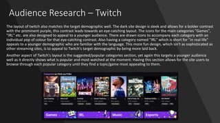 Audience Research – Twitch
The layout of twitch also matches the target demographic well. The dark site design is sleek and allows for a bolder contrast
with the prominent purple, this contrast leads towards an eye-catching layout. The icons for the main categories "Games",
"IRL" etc. are also designed to appeal to a younger audience. There are drawn icons to accompany each category with an
individual pop of colour for that eye-catching contrast. Also having a category named "IRL" which is short for "in real life"
appeals to a younger demographic who are familiar with the language. This more fun design, which isn't as sophisticated as
other streaming sites, is to appeal to Twitch's target demographic by being more laid back.
Another aspect of Twitch's layout is the suggested/popular categories section, yet again this targets a younger audience
well as it directly shows what is popular and most watched at the moment. Having this section allows for the site users to
browse through each popular category until they find a topic/game most appealing to them.
 